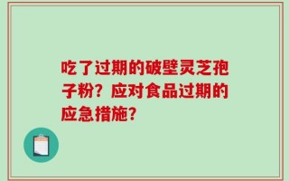 吃了过期的破壁灵芝孢子粉？应对食品过期的应急措施？