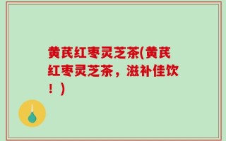 黄芪红枣灵芝茶(黄芪红枣灵芝茶，滋补佳饮！)