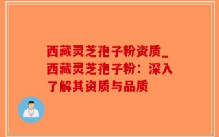 西藏灵芝孢子粉资质_西藏灵芝孢子粉：深入了解其资质与品质