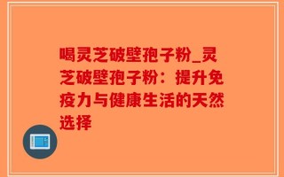 喝灵芝破壁孢子粉_灵芝破壁孢子粉：提升免疫力与健康生活的天然选择