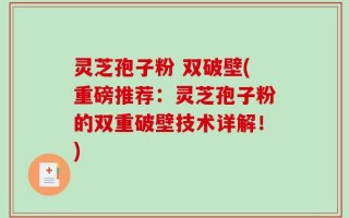 灵芝孢子粉 双破壁(重磅推荐：灵芝孢子粉的双重破壁技术详解！)