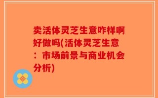 卖活体灵芝生意咋样啊好做吗(活体灵芝生意：市场前景与商业机会分析)