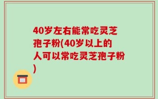 40岁左右能常吃灵芝孢子粉(40岁以上的人可以常吃灵芝孢子粉)