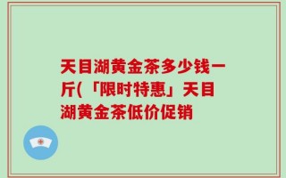 天目湖黄金茶多少钱一斤(「限时特惠」天目湖黄金茶低价促销