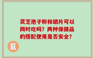 灵芝孢子粉和硒片可以同时吃吗？两种保健品的搭配使用是否安全？