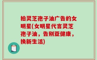 拍灵芝孢子油广告的女明星(女明星代言灵芝孢子油，告别亚健康，换新生活)