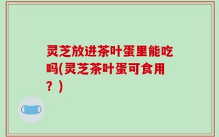 灵芝放进茶叶蛋里能吃吗(灵芝茶叶蛋可食用？)