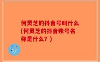 何灵芝的抖音号叫什么(何灵芝的抖音账号名称是什么？)