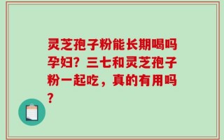 灵芝孢子粉能长期喝吗孕妇？三七和灵芝孢子粉一起吃，真的有用吗？