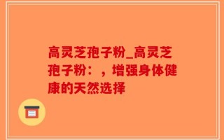 高灵芝孢子粉_高灵芝孢子粉：，增强身体健康的天然选择