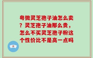 粤微灵芝孢子油怎么卖？灵芝孢子油那么贵，怎么不买灵芝孢子粉这个性价比不是高一点吗