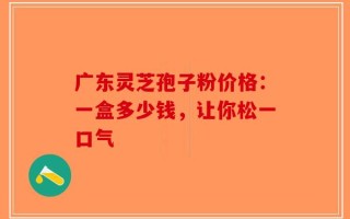 广东灵芝孢子粉价格：一盒多少钱，让你松一口气