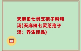 天麻田七灵芝孢子粉炖汤(天麻田七灵芝孢子汤：养生佳品)