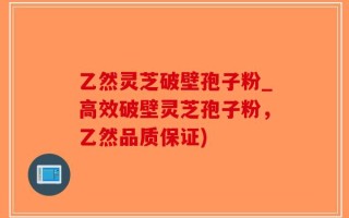 乙然灵芝破壁孢子粉_高效破壁灵芝孢子粉，乙然品质保证)