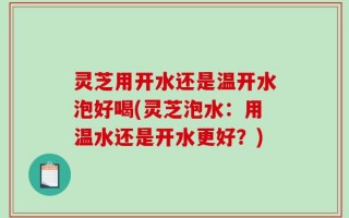 灵芝用开水还是温开水泡好喝(灵芝泡水：用温水还是开水更好？)