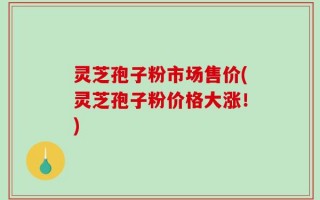 灵芝孢子粉市场售价(灵芝孢子粉价格大涨！)