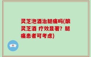 灵芝泡酒治腿痛吗(酿灵芝酒 疗效显著？腿痛患者可考虑)