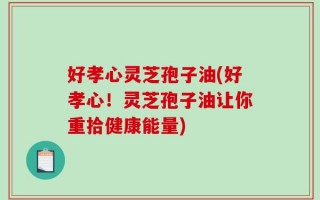 好孝心灵芝孢子油(好孝心！灵芝孢子油让你重拾健康能量)