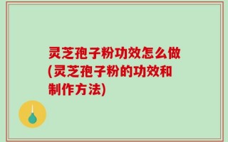 灵芝孢子粉功效怎么做(灵芝孢子粉的功效和制作方法)