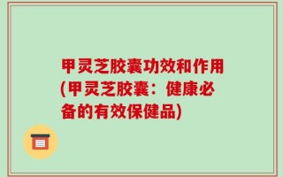 甲灵芝胶囊功效和作用(甲灵芝胶囊：健康必备的有效保健品)