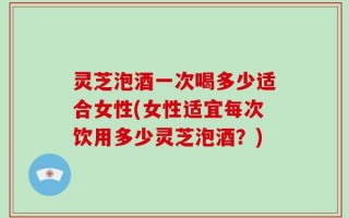 灵芝泡酒一次喝多少适合女性(女性适宜每次饮用多少灵芝泡酒？)