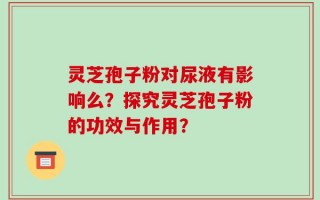 灵芝孢子粉对尿液有影响么？探究灵芝孢子粉的功效与作用？