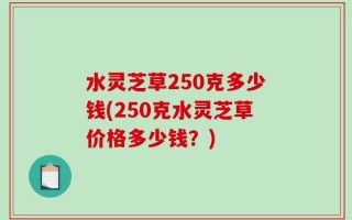 水灵芝草250克多少钱(250克水灵芝草价格多少钱？)