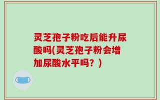 灵芝孢子粉吃后能升尿酸吗(灵芝孢子粉会增加尿酸水平吗？)