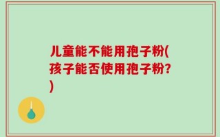 儿童能不能用孢子粉(孩子能否使用孢子粉？)
