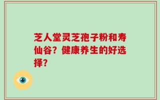 芝人堂灵芝孢子粉和寿仙谷？健康养生的好选择？