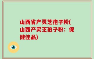 山西省产灵芝孢子粉(山西产灵芝孢子粉：保健佳品)