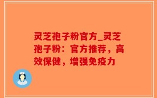 灵芝孢子粉官方_灵芝孢子粉：官方推荐，高效保健，增强免疫力