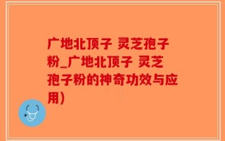 广地北顶子 灵芝孢子粉_广地北顶子 灵芝孢子粉的神奇功效与应用)