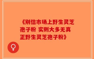 《别信市场上野生灵芝孢子粉 实则大多无真正野生灵芝孢子粉》
