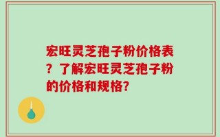 宏旺灵芝孢子粉价格表？了解宏旺灵芝孢子粉的价格和规格？