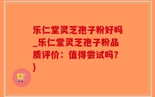 乐仁堂灵芝孢子粉好吗_乐仁堂灵芝孢子粉品质评价：值得尝试吗？)