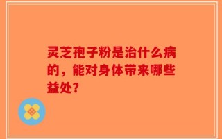 灵芝孢子粉是治什么病的，能对身体带来哪些益处？
