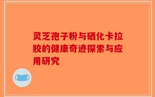 灵芝孢子粉与硒化卡拉胶的健康奇迹探索与应用研究