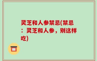 灵芝和人参禁忌(禁忌：灵芝和人参，别这样吃)