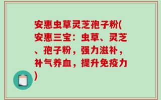 安惠虫草灵芝孢子粉(安惠三宝：虫草、灵芝、孢子粉，强力滋补，补气养血，提升免疫力)