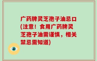 广药牌灵芝孢子油忌口(注意！食用广药牌灵芝孢子油需谨慎，相关禁忌需知道)