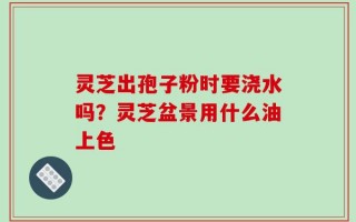 灵芝出孢子粉时要浇水吗？灵芝盆景用什么油上色