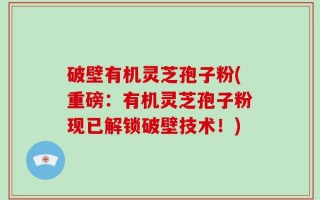 破壁有机灵芝孢子粉(重磅：有机灵芝孢子粉现已解锁破壁技术！)