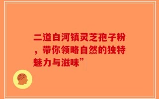 二道白河镇灵芝孢子粉，带你领略自然的独特魅力与滋味”