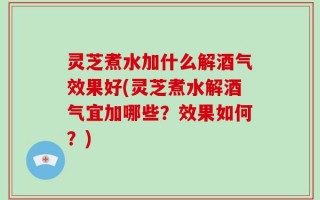 灵芝煮水加什么解酒气效果好(灵芝煮水解酒气宜加哪些？效果如何？)