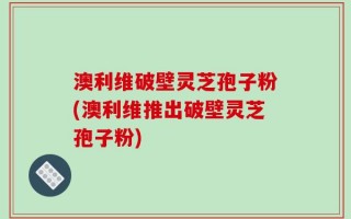 澳利维破壁灵芝孢子粉(澳利维推出破壁灵芝孢子粉)