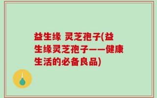 益生缘 灵芝孢子(益生缘灵芝孢子——健康生活的必备良品)