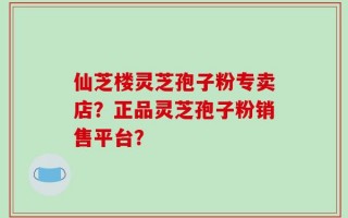 仙芝楼灵芝孢子粉专卖店？正品灵芝孢子粉销售平台？