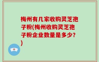 梅州有几家收购灵芝孢子粉(梅州收购灵芝孢子粉企业数量是多少？)