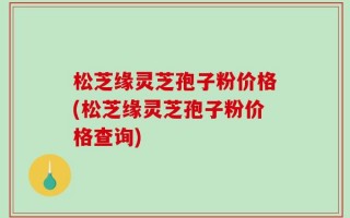松芝缘灵芝孢子粉价格(松芝缘灵芝孢子粉价格查询)